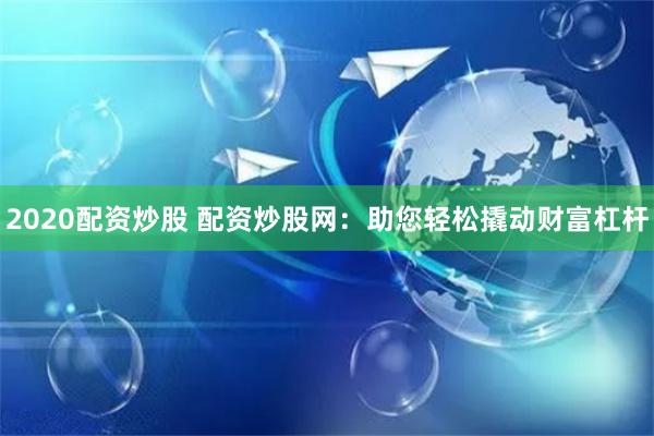 2020配资炒股 配资炒股网：助您轻松撬动财富杠杆