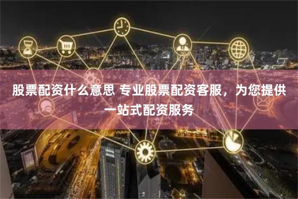 股票配资什么意思 专业股票配资客服，为您提供一站式配资服务