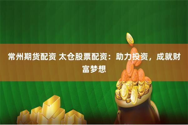 常州期货配资 太仓股票配资：助力投资，成就财富梦想