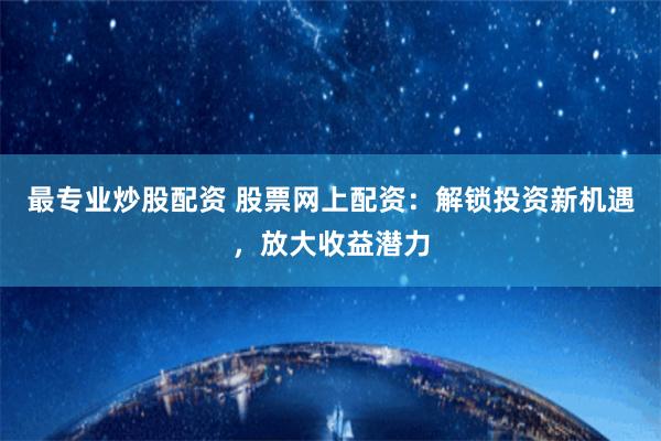 最专业炒股配资 股票网上配资：解锁投资新机遇，放大收益潜力
