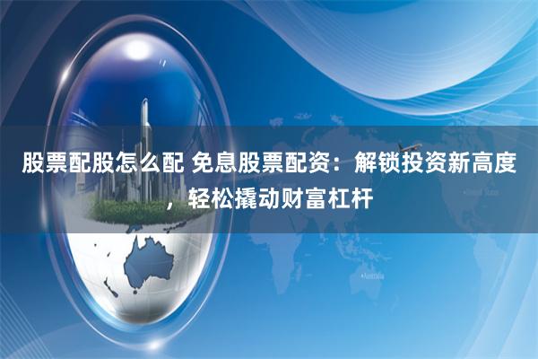 股票配股怎么配 免息股票配资：解锁投资新高度，轻松撬动财富杠杆