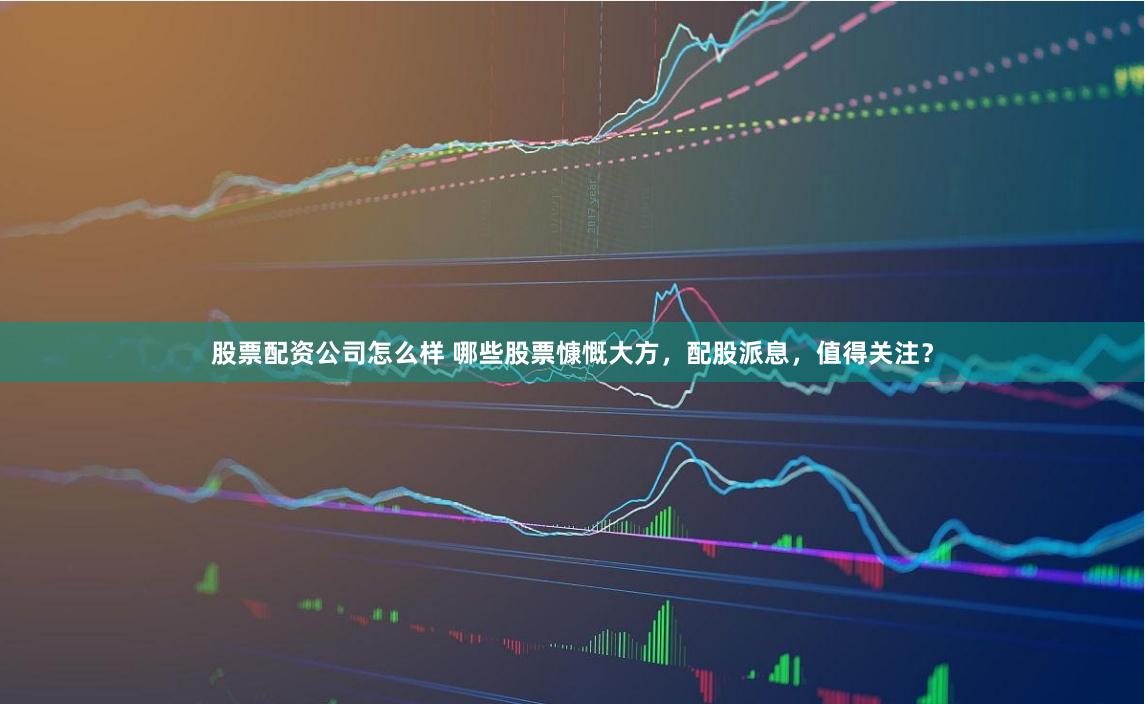 股票配资公司怎么样 哪些股票慷慨大方，配股派息，值得关注？
