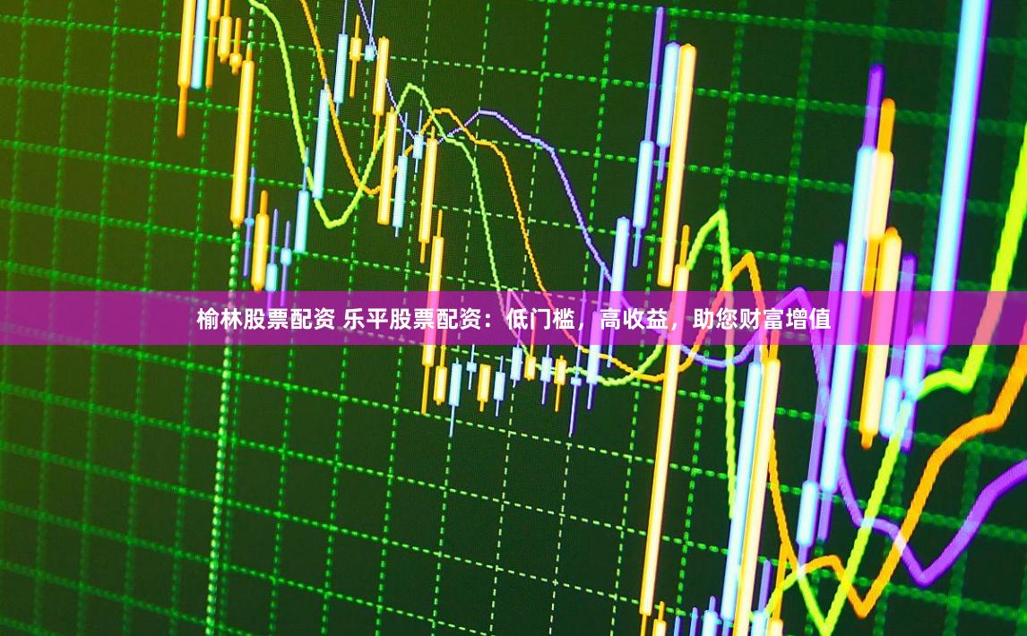 榆林股票配资 乐平股票配资：低门槛，高收益，助您财富增值