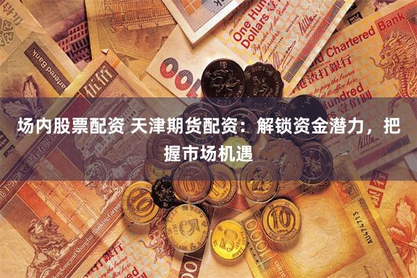 场内股票配资 天津期货配资：解锁资金潜力，把握市场机遇