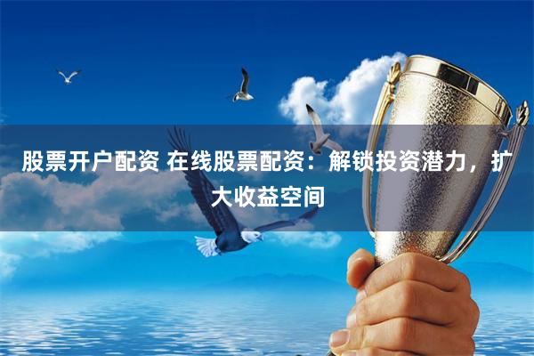 股票开户配资 在线股票配资：解锁投资潜力，扩大收益空间